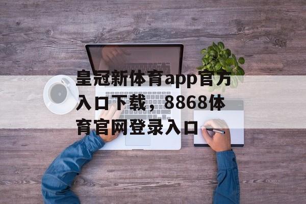 皇冠新体育app官方入口下载，8868体育官网登录入口