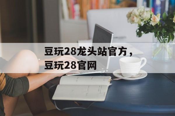 豆玩28龙头站官方，豆玩28官网