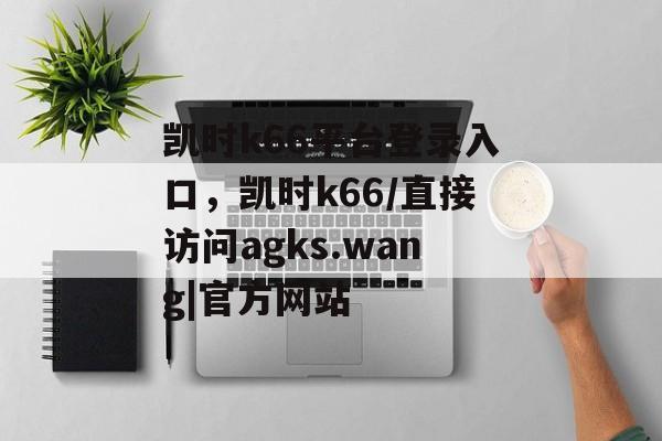 凯时k66平台登录入口，凯时k66/直接访问agks.wang|官方网站