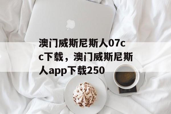 澳门威斯尼斯人07cc下载，澳门威斯尼斯人app下载250